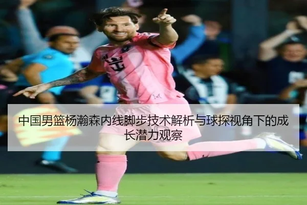 中国男篮杨瀚森内线脚步技术解析与球探视角下的成长潜力观察