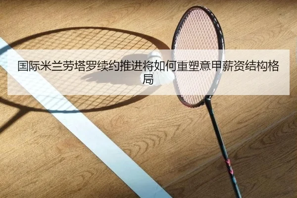国际米兰劳塔罗续约推进将如何重塑意甲薪资结构格局