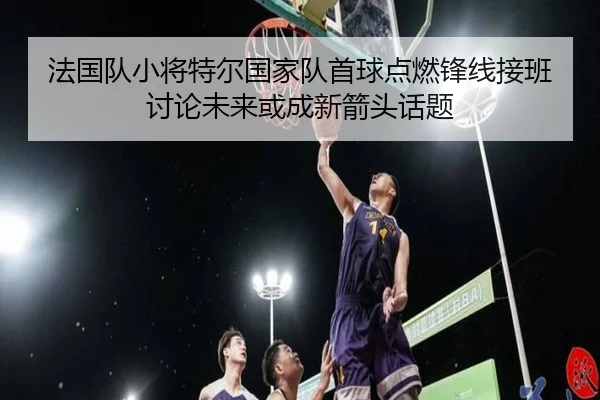 法国队小将特尔国家队首球点燃锋线接班讨论未来或成新箭头话题
