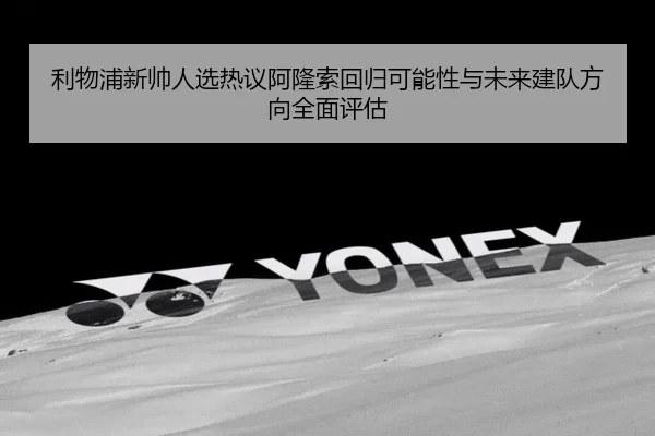 利物浦新帅人选热议阿隆索回归可能性与未来建队方向全面评估