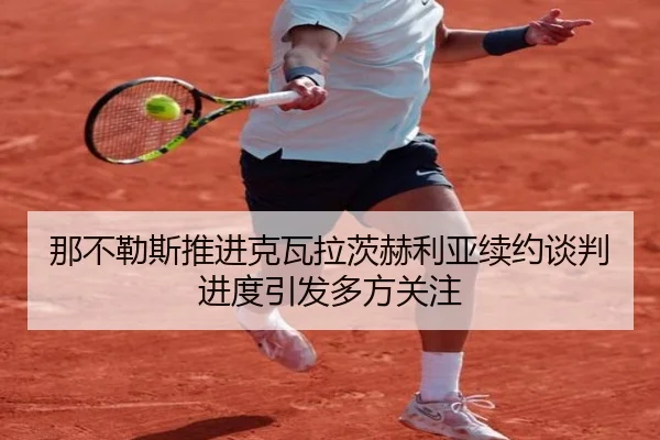 那不勒斯推进克瓦拉茨赫利亚续约谈判进度引发多方关注