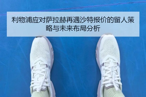 利物浦应对萨拉赫再遇沙特报价的留人策略与未来布局分析