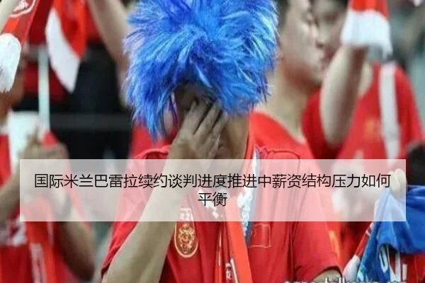 国际米兰巴雷拉续约谈判进度推进中薪资结构压力如何平衡