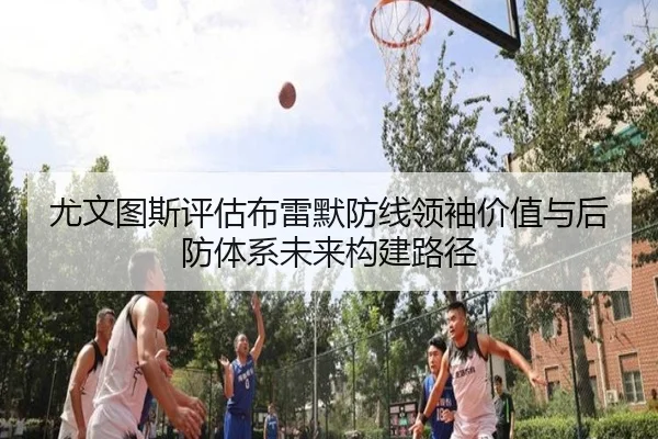 尤文图斯评估布雷默防线领袖价值与后防体系未来构建路径