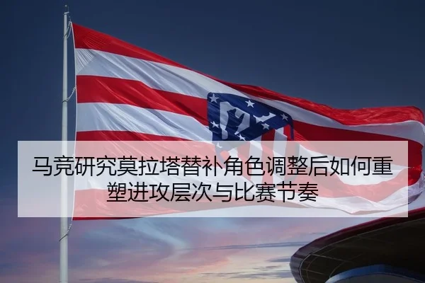 马竞研究莫拉塔替补角色调整后如何重塑进攻层次与比赛节奏