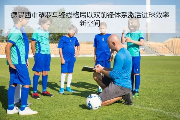 德罗西重塑罗马锋线格局以双前锋体系激活进球效率新空间