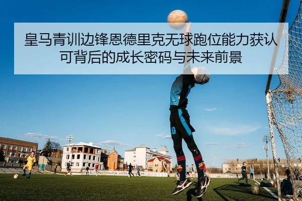 皇马青训边锋恩德里克无球跑位能力获认可背后的成长密码与未来前景