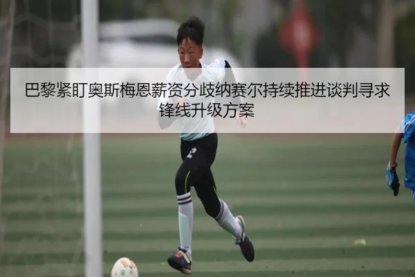 巴黎紧盯奥斯梅恩薪资分歧纳赛尔持续推进谈判寻求锋线升级方案
