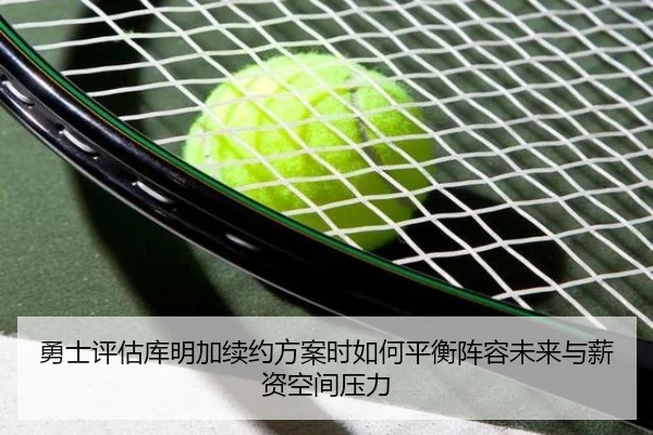 勇士评估库明加续约方案时如何平衡阵容未来与薪资空间压力